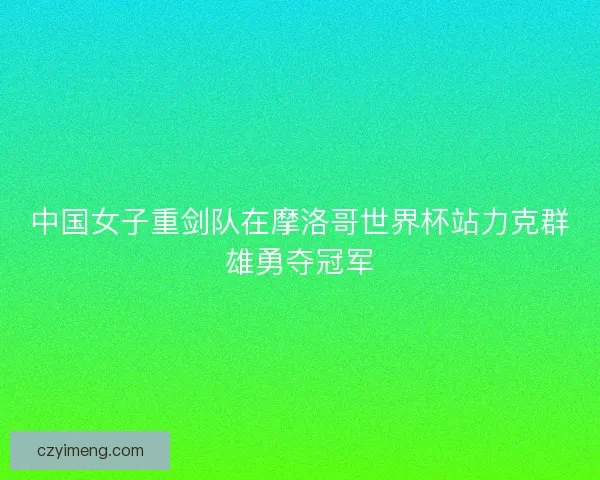 中国女子重剑队在摩洛哥世界杯站力克群雄勇夺冠军