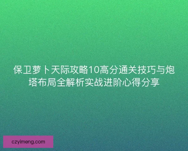 保卫萝卜天际攻略10高分通关技巧与炮塔布局全解析实战进阶心得分享