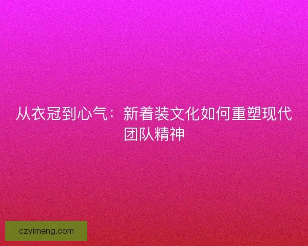 从衣冠到心气：新着装文化如何重塑现代团队精神