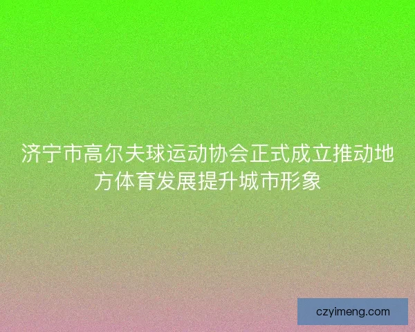 济宁市高尔夫球运动协会正式成立推动地方体育发展提升城市形象