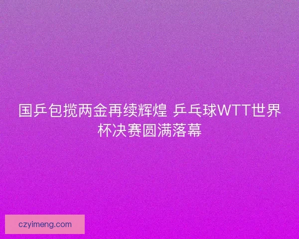 国乒包揽两金再续辉煌 乒乓球WTT世界杯决赛圆满落幕