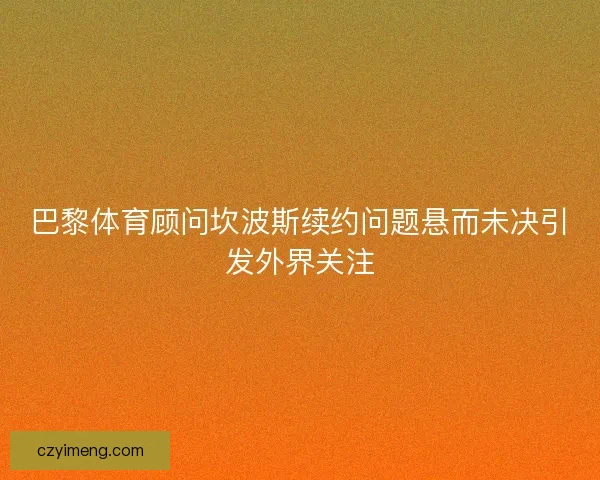 巴黎体育顾问坎波斯续约问题悬而未决引发外界关注