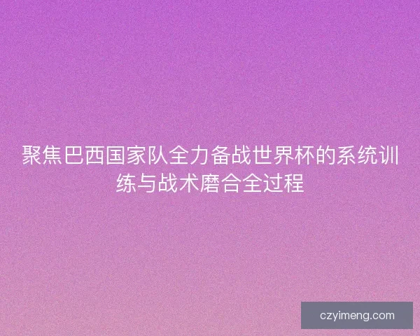 聚焦巴西国家队全力备战世界杯的系统训练与战术磨合全过程