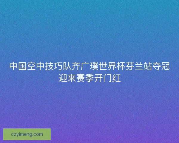 中国空中技巧队齐广璞世界杯芬兰站夺冠迎来赛季开门红