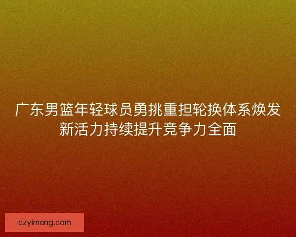 广东男篮年轻球员勇挑重担轮换体系焕发新活力持续提升竞争力全面