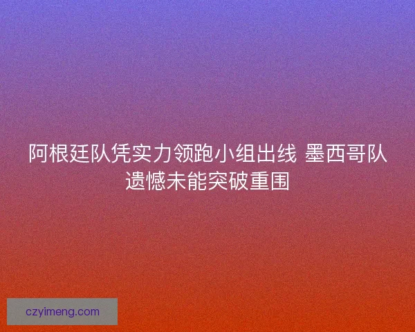 阿根廷队凭实力领跑小组出线 墨西哥队遗憾未能突破重围