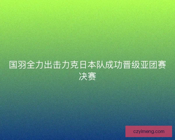 国羽全力出击力克日本队成功晋级亚团赛决赛