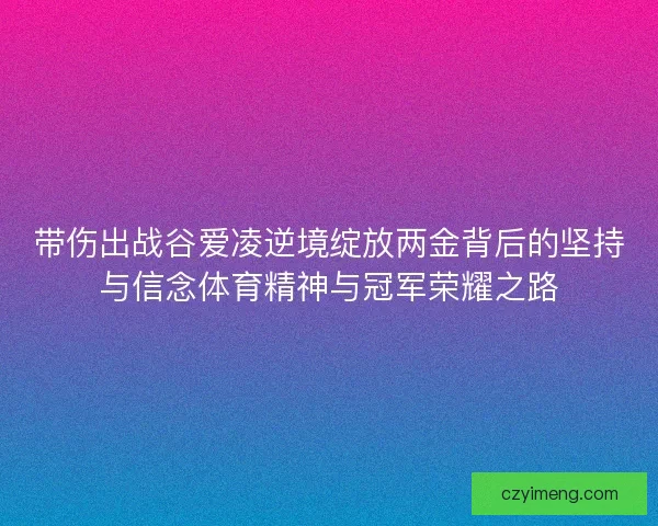 带伤出战谷爱凌逆境绽放两金背后的坚持与信念体育精神与冠军荣耀之路