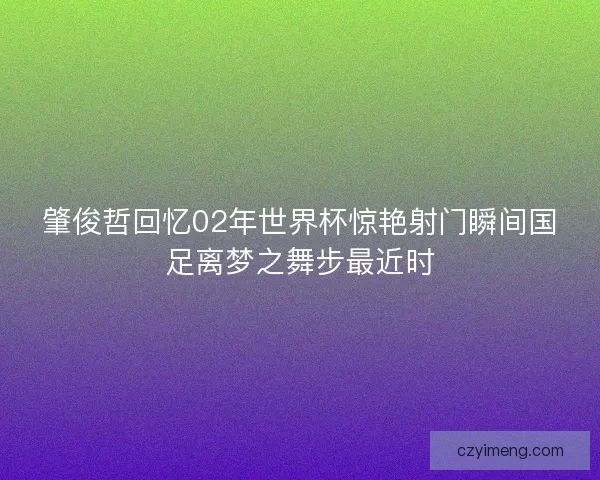 肇俊哲回忆02年世界杯惊艳射门瞬间国足离梦之舞步最近时