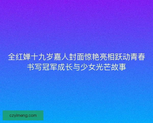 全红婵十九岁嘉人封面惊艳亮相跃动青春书写冠军成长与少女光芒故事