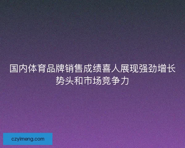 国内体育品牌销售成绩喜人展现强劲增长势头和市场竞争力