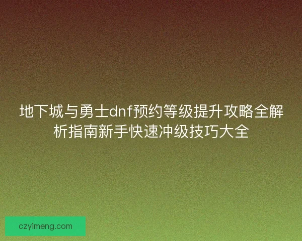 地下城与勇士dnf预约等级提升攻略全解析指南新手快速冲级技巧大全