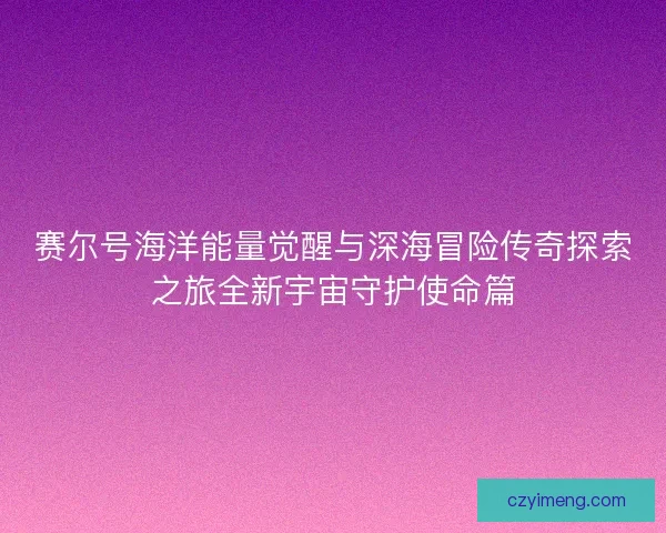 赛尔号海洋能量觉醒与深海冒险传奇探索之旅全新宇宙守护使命篇
